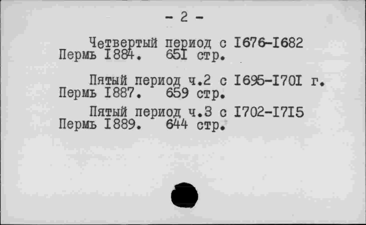 ﻿- 2 -
Четвертый период с 1676-1682 Пермь 1884.	651 стр.
Пятый период 4.2 с I695-I70I г.
Пермь 1887.	659 стр.
Пятый период ч.З с I702-I7I5 Пермь 1889.	644 стр.